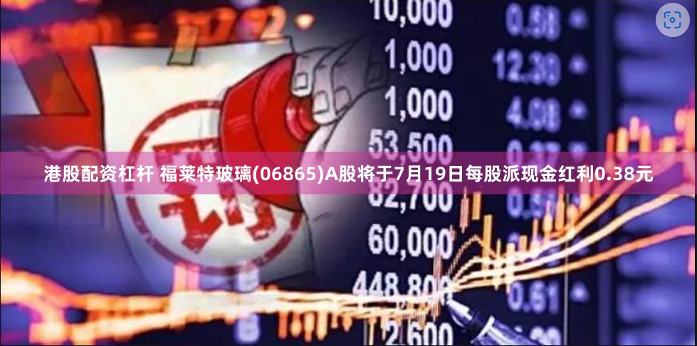 港股配资杠杆 福莱特玻璃(06865)A股将于7月19日每股派现金红利0.38元