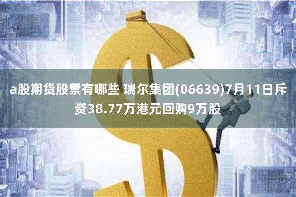 a股期货股票有哪些 瑞尔集团(06639)7月11日斥资38.77万港元回购9万股