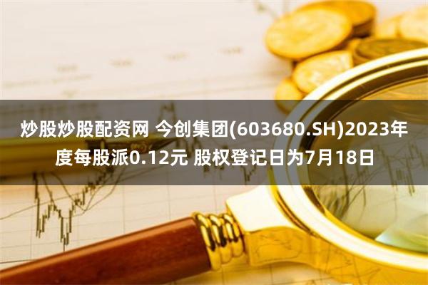 炒股炒股配资网 今创集团(603680.SH)2023年度每股派0.12元 股权登记日为7月18日