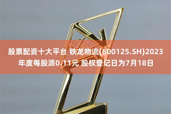 股票配资十大平台 铁龙物流(600125.SH)2023年度每股派0.11元 股权登记日为7月18日