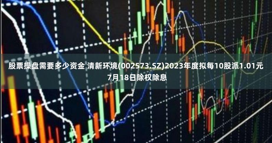 股票操盘需要多少资金 清新环境(002573.SZ)2023年度拟每10股派1.01元 7月18日除权除息