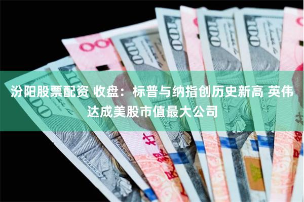 汾阳股票配资 收盘：标普与纳指创历史新高 英伟达成美股市值最大公司