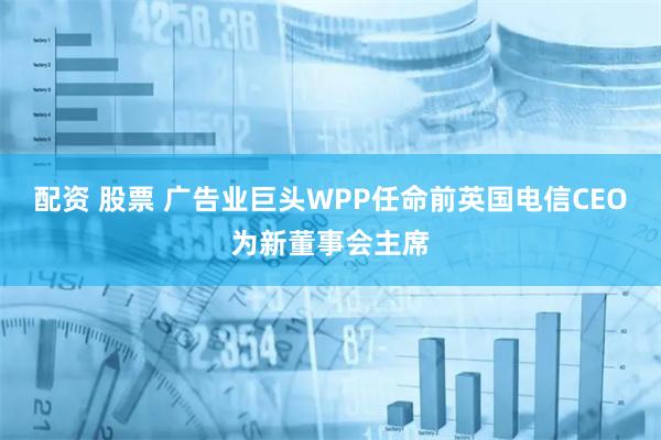 配资 股票 广告业巨头WPP任命前英国电信CEO为新董事会主席