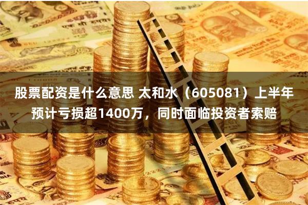 股票配资是什么意思 太和水（605081）上半年预计亏损超1400万，同时面临投资者索赔