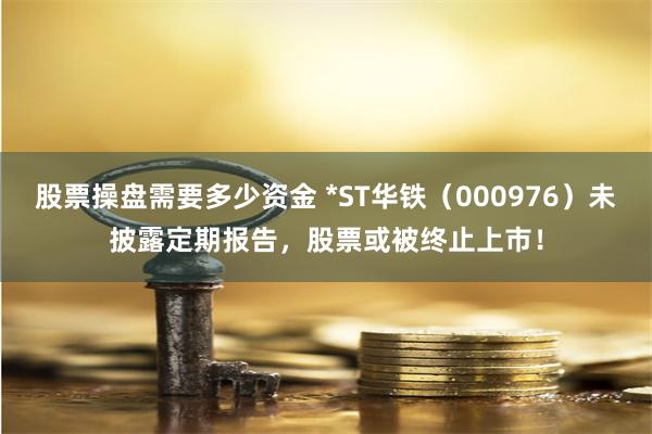 股票操盘需要多少资金 *ST华铁（000976）未披露定期报告，股票或被终止上市！