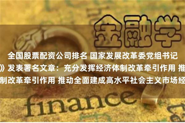 全国股票配资公司排名 国家发展改革委党组书记、主任郑栅洁在《求是》发表署名文章：充分发挥经济体制改革牵引作用 推动全面建成高水平社会主义市场经济体制