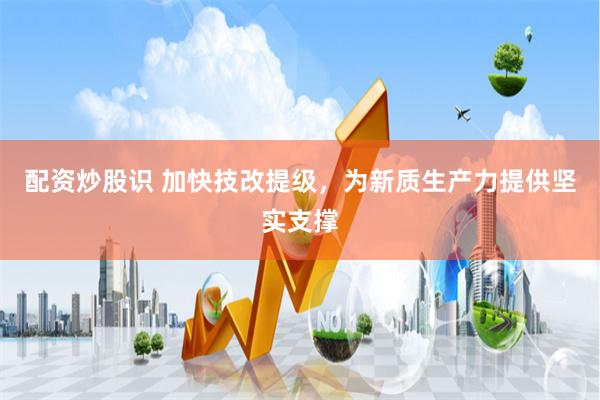 配资炒股识 加快技改提级，为新质生产力提供坚实支撑