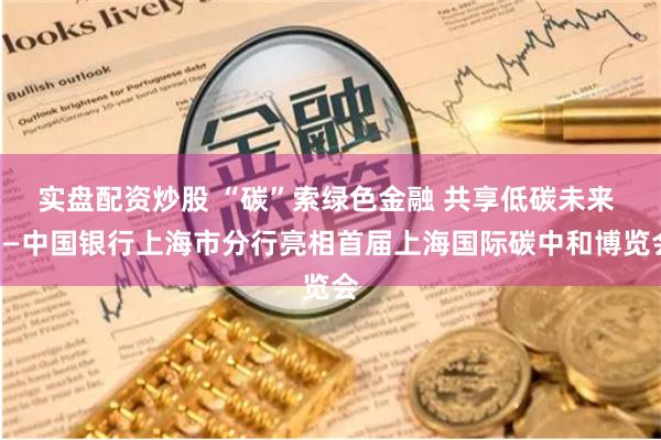 实盘配资炒股 “碳”索绿色金融 共享低碳未来 ——中国银行上海市分行亮相首届上海国际碳中和博览会