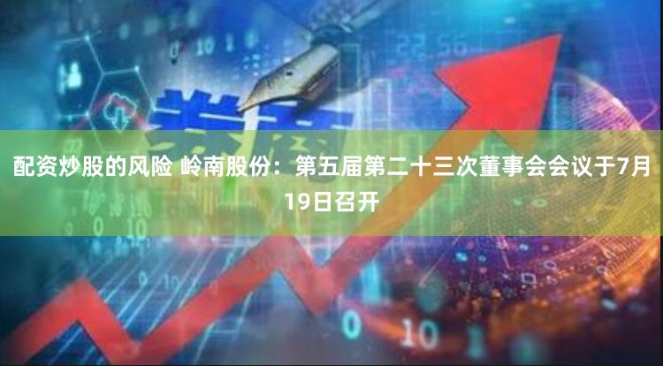 配资炒股的风险 岭南股份：第五届第二十三次董事会会议于7月19日召开