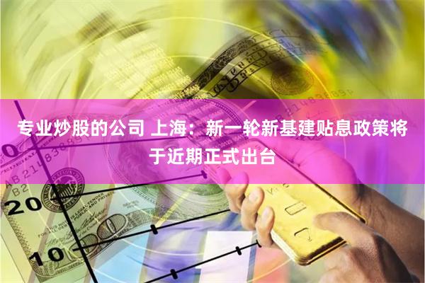 专业炒股的公司 上海：新一轮新基建贴息政策将于近期正式出台