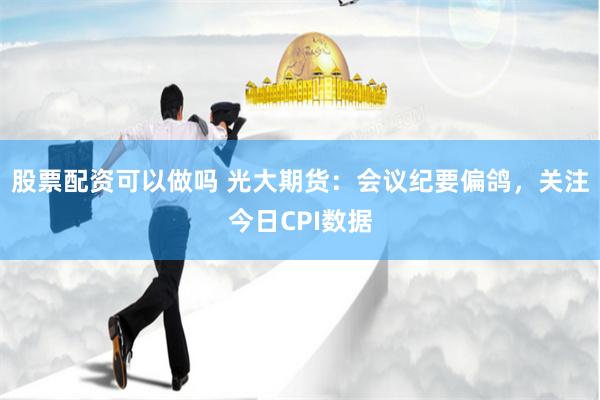 股票配资可以做吗 光大期货：会议纪要偏鸽，关注今日CPI数据