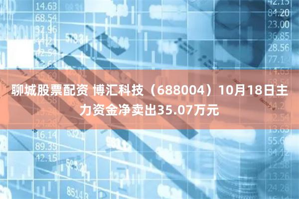 聊城股票配资 博汇科技（688004）10月18日主力资金净卖出35.07万元