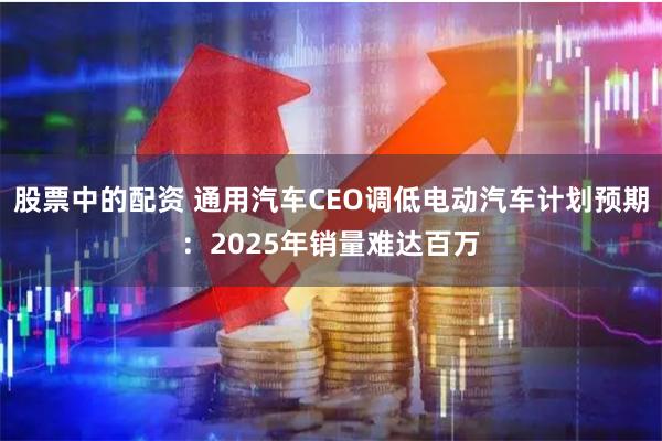 股票中的配资 通用汽车CEO调低电动汽车计划预期：2025年销量难达百万