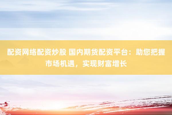 配资网络配资炒股 国内期货配资平台：助您把握市场机遇，实现财富增长