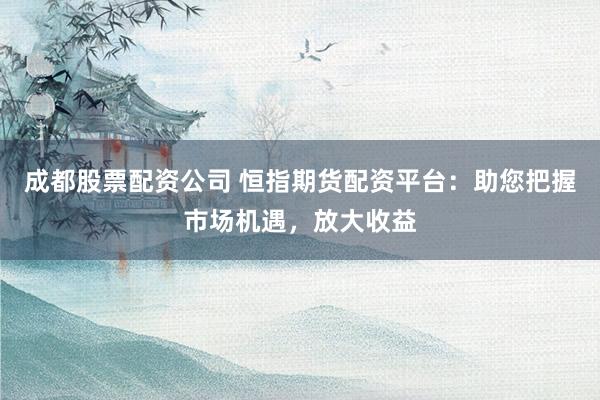 成都股票配资公司 恒指期货配资平台：助您把握市场机遇，放大收益