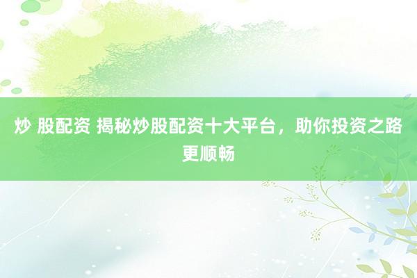 炒 股配资 揭秘炒股配资十大平台，助你投资之路更顺畅