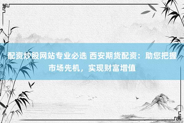 配资炒股网站专业必选 西安期货配资：助您把握市场先机，实现财富增值