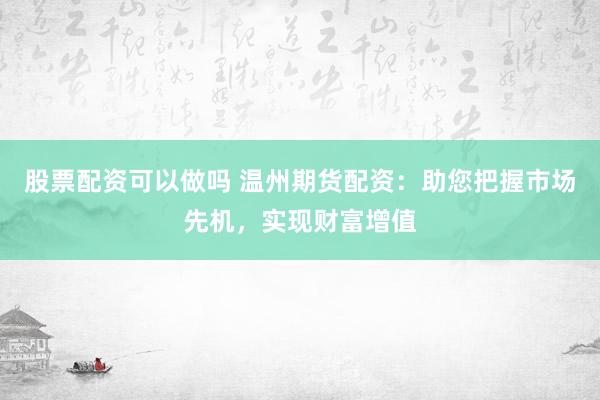 股票配资可以做吗 温州期货配资：助您把握市场先机，实现财富增值