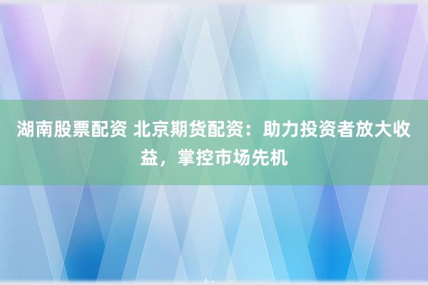 湖南股票配资 北京期货配资：助力投资者放大收益，掌控市场先机