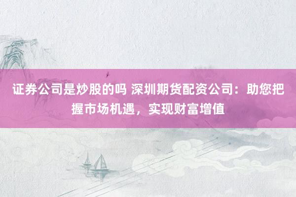 证券公司是炒股的吗 深圳期货配资公司：助您把握市场机遇，实现财富增值