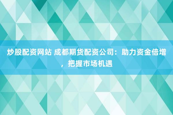 炒股配资网站 成都期货配资公司：助力资金倍增，把握市场机遇