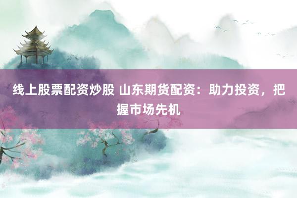 线上股票配资炒股 山东期货配资：助力投资，把握市场先机