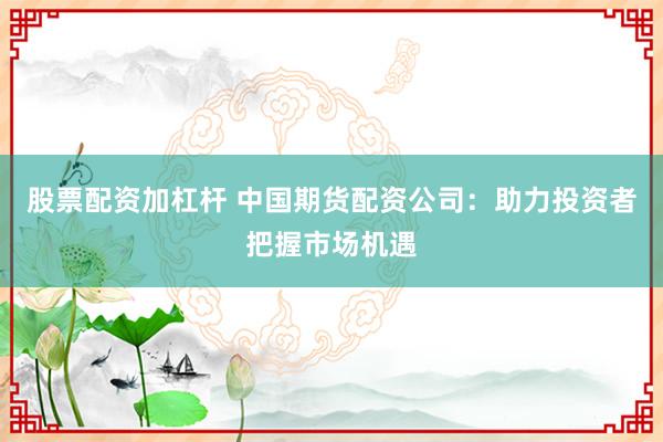 股票配资加杠杆 中国期货配资公司：助力投资者把握市场机遇