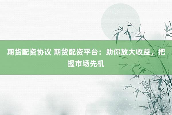 期货配资协议 期货配资平台：助你放大收益，把握市场先机