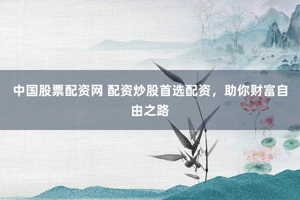 中国股票配资网 配资炒股首选配资，助你财富自由之路