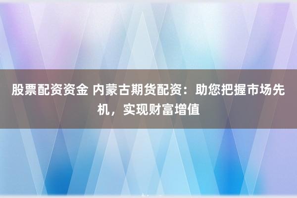 股票配资资金 内蒙古期货配资：助您把握市场先机，实现财富增值