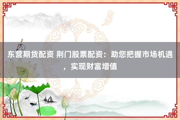 东营期货配资 荆门股票配资：助您把握市场机遇，实现财富增值