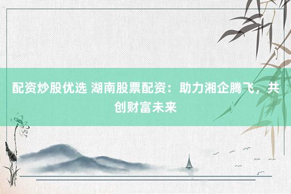 配资炒股优选 湖南股票配资：助力湘企腾飞，共创财富未来