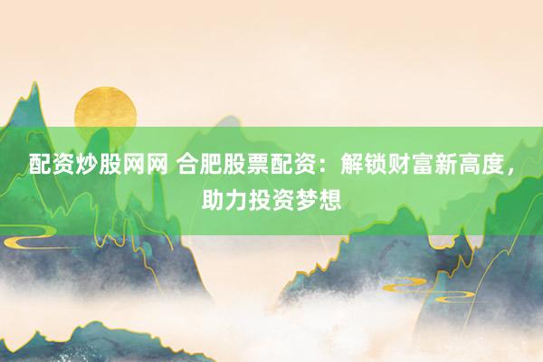 配资炒股网网 合肥股票配资：解锁财富新高度，助力投资梦想