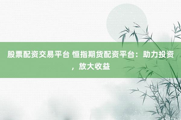 股票配资交易平台 恒指期货配资平台：助力投资，放大收益