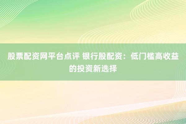股票配资网平台点评 银行股配资：低门槛高收益的投资新选择