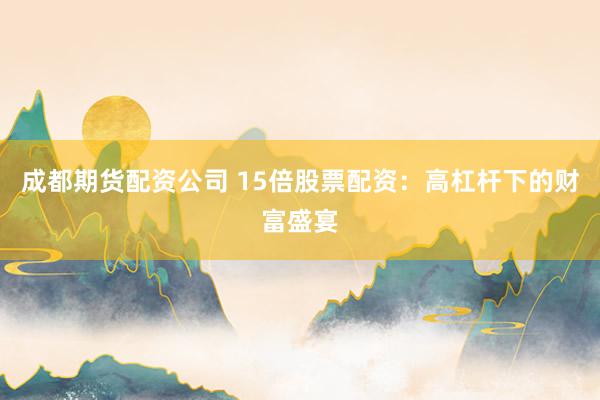 成都期货配资公司 15倍股票配资：高杠杆下的财富盛宴