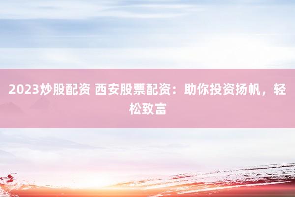2023炒股配资 西安股票配资：助你投资扬帆，轻松致富