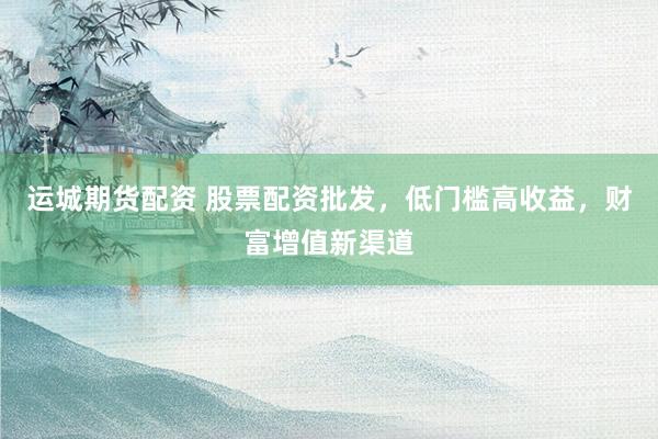 运城期货配资 股票配资批发，低门槛高收益，财富增值新渠道