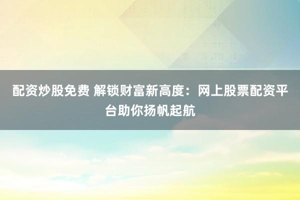 配资炒股免费 解锁财富新高度：网上股票配资平台助你扬帆起航
