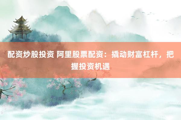 配资炒股投资 阿里股票配资：撬动财富杠杆，把握投资机遇