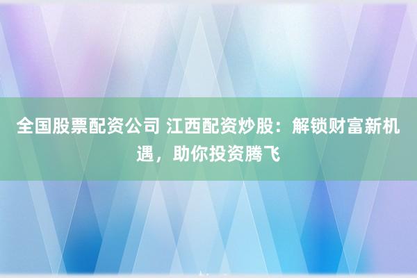 全国股票配资公司 江西配资炒股：解锁财富新机遇，助你投资腾飞