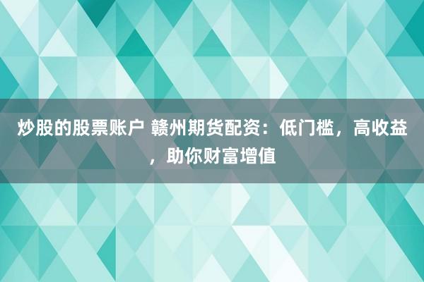 炒股的股票账户 赣州期货配资：低门槛，高收益，助你财富增值