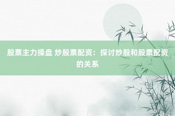 股票主力操盘 炒股票配资：探讨炒股和股票配资的关系