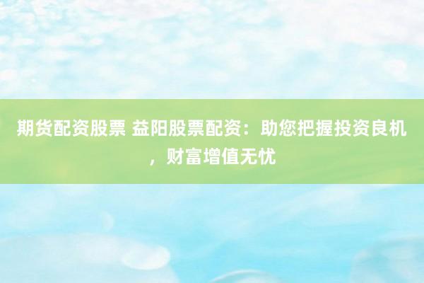 期货配资股票 益阳股票配资：助您把握投资良机，财富增值无忧
